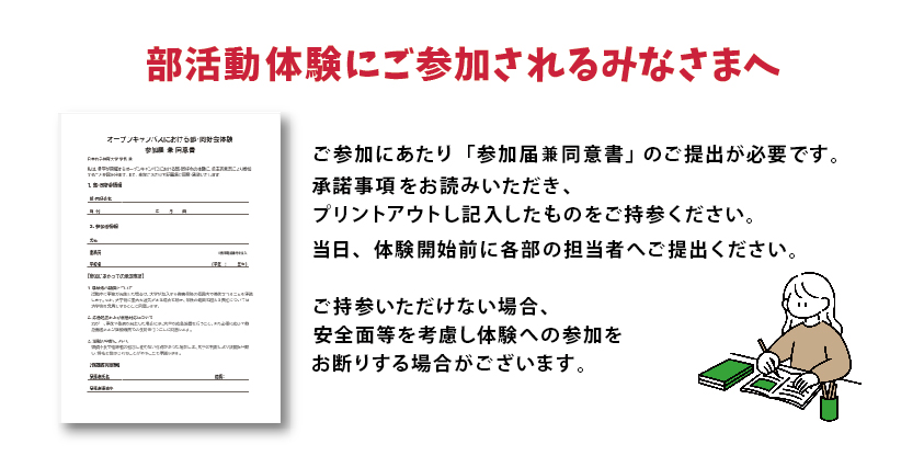 部活動体験部にご参加されるみなさまへ 部活動体験を希望の方は、当日「オープンキャンパスにおける部・同好会体験
参加届兼同意書」の提出が必要となります。下記の様式をプリントアウトし、記入したものを当日ご持参ください。